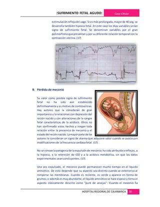 [SUFRIMIENTO FETAL AGUDO] Caso Clínico
HOSPITALREGIONALDE CAJAMARCA 30
estimulaciónreflejadel vago. Si es más prolongada, mayor de 40 seg, se
desarrolla también hipoxia fetal. En este caso los dips variables serían
signo de sufrimiento fetal. Se denominan variables por el gran
polimorfismoque presentan y por su diferente relación temporal con la
contracción uterina. (17)
B. Pérdida de meconio
Su valor como posible signo de sufrimiento
fetal no ha sido aún establecido
definitivamente y es motivo de controversias.
Hay autores que la consideran de gran
importancia y la relacionan con depresión del
recién nacido y con alteraciones de la sangre
fetal características de la acidosis. Otros no
han confirmado estos hechos y niegan toda
relación entre la presencia de meconio y el
estadodel reciénnacido.Lamayor parte de los
autores la consideran un signo de alarma que adquiere valor cuando se asocia con
modificaciones de la frecuencia cardíaca fetal. (17)
No se conoce la patogeniade laexpulsión de meconio; ha sido atribuida a reflejos, a
la hipoxia, a la retención de C02 y a la acidosis metabólica, sin que los datos
experimentales sean concluyentes. (17)
Una vez expulsado, el meconio puede permanecer mucho tiempo en el líquido
amniótico. De esto depende que su aspecto sea distinto cuando se exterioriza al
romperse las membranas. Cuando es reciente, es verde y aparece en forma de
grumos;si además esmuyabundante,el líquido amniótico se hace espeso y torna el
aspecto clásicamente descrito como “puré de arvejas”: Cuando el meconio ha
 