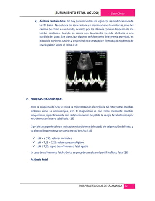 [SUFRIMIENTO FETAL AGUDO] Caso Clínico
HOSPITALREGIONALDE CAJAMARCA 32
e) Arritmia cardiaca fetal. No hay que confundireste signoconlasmodificacionesde
la FCF basal. No se trata de aceleraciones o disminuciones transitorias, sino del
cambio de ritmo en un latido, descrito por los clásicos como un tropezón de los
latidos cardíacos. Cuando se asocia con taquicardia ha sido atribuida a una
parálisis del vago.Este signo, que algunos señalan como de extrema gravedad, es
discutidoporotrosautoresy engeneral noes tratado en lostrabajosmodernosde
investigación sobre el tema. (17)
2. PRUEBAS DIAGNOSTICAS
Ante la sospecha de SFA se inicia la monitorización electrónica del feto y otras pruebas
bifásicas como la amnioscopia, etc. El diagnostico se con firma mediante pruebas
bioquímicas,específicamente conladeterminacióndelpH de la sangre fetal obtenida por
microtomas del cuero cabelludo. (16)
El pH de la sangre fetal esel indicadormásevidente delestado de oxigenación del feto, y
su alteración constituye un signo precoz de SFA: (16)
 pH > a 7,30: valores normales
 pH = 7,21 – 7,25: valores prepatológicos
 pH ≤ 7,20: signo de sufrimiento fetal agudo
En caso de sufrimiento fetal crónico se procede a realizar el perfil biofísico fetal (16)
Acidosis Fetal
 