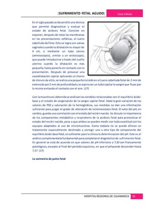 [SUFRIMIENTO FETAL AGUDO] Caso Clínico
HOSPITALREGIONALDE CAJAMARCA 33
En el siglopasadose desarrollóuna técnica
que permite diagnosticar y evaluar el
estado de acidosis fetal. Consiste en
exponer, después de rotas las membranas
en las presentaciones cefálicas, el cuero
cabelludodel feto.Esto se logra con valvas
vaginalescuandola dilatación es mayor de
4 cm, o mediante un tubo cónico
(amnioscopio), similar a un rectoscopio,
que puede introducirse a través del cuello
uterino cuando la dilatación es más
pequeña,hasta ponerlo en contacto con la
presentación. Después de provocar una
vasodilatación capilar aplicando un chorro
de cloruro de etilo,se realizaunapequeñaincisiónen el cuerocabelludofetal de 2 mm de
extensiónpor2 mm de profundidady se aspiracon un tubocapilarla sangre que fluye por
la misma evitando el contacto con el aire. (17)
Con lamuestraasí obtenidase analizanlasvariables relacionadas con el equilibrio ácido-
base y el estado de oxigenación de la sangre capilar fetal. Dada la gran variación de los
valores de P02 y saturación de la hemoglobina, sus medidas no dan una información
suficiente para juzgar el grado de alteración de la homeostasis fetal. El valor del pH, en
cambio,guarda unacorrelacióncon el estadodel recién nacido. Se discute la importancia
de los componentes metabólico y respiratorio de la acidosis fetal para pronosticar el
estado del recién nacido, pese a que ambos se pueden medir con toda exactitud con los
equipos adaptados al uso de micromuestras. Como todavía no se puede ofrecer un
tratamiento especialmente destinado a corregir uno u otro tipo de componente del
equilibrio ácido-base fetal,essuficiente para la clínica la determinación del pH. Este es el
análisiscomplementaríafundamental paracompletarel diagnóstico de sufrimiento fetal.
En general se está de acuerdo en que valores de pH inferiores a 7,20 son francamente
patológicos,excepto al final del período expulsivo, en que el pH puede descender hasta
7,17. (17)
La oximetría de pulso fetal
 