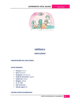 [SUFRIMIENTO FETAL AGUDO] Caso Clínico
HOSPITALREGIONALDE CAJAMARCA 36
CAPÍTULO II
CASO CLÍNICO
PRESENTACIÓN DEL CASO CLÍNICO
DATOS GENERALES
 Paciente: R.U.J.R
 Sexo: femenino
 Ocupación: ama de casa
 Grado de instrucción: superior
 Estado civil: soltera
 Religión: católica
 G: 1 P: 0000
 FUR: 28/09/2016
 Tipo de seguro: SIS
HISTORIA CLÍNICA DE EMERGENCIA
 