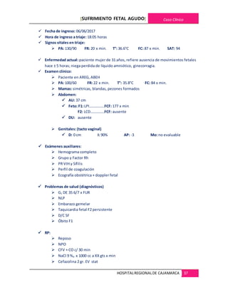 [SUFRIMIENTO FETAL AGUDO] Caso Clínico
HOSPITALREGIONALDE CAJAMARCA 37
 Fecha de ingreso: 06/06/2017
 Hora de ingreso a triaje: 18:05 horas
 Signos vitales en triaje:
 PA: 130/90 FR: 20 x min. T°: 36.6°C FC: 87 x min. SAT: 94
 Enfermedad actual: paciente mujer de 31 años, refiere ausencia de movimientos fetales
hace ± 5 horas; niega perdida de líquido amniótico, ginecorragia.
 Examen clínico:
 Paciente en AREG, ABEH
 PA: 100/60 FR: 22 x min. T°: 35.8°C FC: 84 x min.
 Mamas: simétricas, blandas, pezones formados
 Abdomen:
 AU: 37 cm
 Feto: F1: LPI…………….FCF: 177 x min
F2: LCD……………FCF: ausente
 DU: ausente
 Genitales: (tacto vaginal)
 D: 0 cm I: 90% AP: -3 Mo: no evaluable
 Exámenes auxiliares:
 Hemograma completo
 Grupo y Factor Rh
 PR VIH y Sífilis
 Perfil de coagulación
 Ecografía obstétrica + doppler fetal
 Problemas de salud (diagnósticos)
 G1 DE 35 6/7 x FUR
 NLP
 Embarazo gemelar
 Taquicardia fetal F2 persistente
 D/C SF
 Óbito F1
 RP:
 Reposo
 NPO
 CFV + CO c/ 30 min
 NaCl 9 %0 x 1000 cc a XX gts x min
 Cefazolina 2 gr. EV stat
 