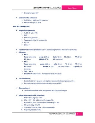 [SUFRIMIENTO FETAL AGUDO] Caso Clínico
HOSPITALREGIONALDE CAJAMARCA 38
 Programar para SOP
 Medicamentos colocados
 NaCl 9 %0 x 1000 cc a XX gts x min
 Cefazolina 2 gr. EV stat
REPORTE OPERATORIO
 Diagnóstico operatorio
 G1 DE 35 6/7 x FUR
 NLP
 Embarazo gemelar
 Taquicardia fetal F2 persistente
 D/C SF
 Óbito F1
 Tipo de intervención practicada: CSTP (cesárea segmentaria transversal primaria)
 Hallazgos:
 RN1:
Sexo: femenino peso: 1680 gr talla: 43 cm PC: 31 cm PA: 29 cm
PT: 30cm APGAR: O´ O LA: meconial
 RN2:
Sexo: femenino peso: 1860 gr talla: 46 cm PC: 30 cm PA: 29 cm
PT: 28 cm APGAR: 2´ 5 8 LA: claro escaso Capurro: 35
semanas
 SIO: ± 500 cc
 Placenta: Normoinserta monocorionica biamniotica
 Procedimientos:
 Decúbito dorsal + asepsia antiséptica + colocación de campos estériles
 Conjunto de procedimientos realizados en una CSTP
 Observaciones:
 Se coloca dos tabletas de misoprostol rectal post quirúrgica
 Indicaciones médicas PO inmediato:
1. NPO x 8h, luego DC + LAV
2. CFV + CSV + CIU c/15 min x 2h, luego c/6h
3. NaCl 9%0 1000 cc y 20 UI oxitocina a xxx gts x min
4. Metamizol 2gr EV c/8h
5. Tramadol 50 mg SC PRN a dolor moderado
6. Vigilar signos de alarma
 