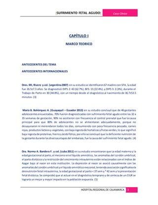 [SUFRIMIENTO FETAL AGUDO] Caso Clínico
HOSPITALREGIONALDE CAJAMARCA 3
CAPÍTULO I
MARCO TEORICO
ANTECEDENTES DEL TEMA
ANTECEDENTES INTERNACIONALES
Dres. MI, Rivero y col. (argentina2007) ensu estudiose identificaron67 madrescon SFA, la edad
fue 26.5±7.3 años. Se diagnosticó DIPS 2: 42 (62.7%), BFS: 15 (22.4%), y DIPS 3: 2 (3%), durante el
Trabajo de Parto en 30 (44.8%), con un tiempo desde el diagnóstico al nacimiento de 36.7±53.5
minutos. (3)
María B. Bohórquez A. (Guayaquil – Ecuador 2013) en su estudio concluyó que de 46 gestantes
adolescentesencuestadas, 70% fueron diagnosticadas con sufrimiento fetal agudo entre las 32 a
35 semanas de gestación, 90% no asistieron con frecuencia al control prenatal que fue la causa
principal para que 80% de adolecentes no se alimentaran adecuadamente, porque no
desayunaron ni merendaron todos los días, consumiendo con poca frecuencia pescado, carnes
rojas,productoslácteosy vegetales,conbajaingestade hortalizasyfrutasverdes,lo que significó
baja ingestade proteínas,hierroyácidofólico,por ellose concluyó que la deficiente nutrición de
la gestante durante lasdiversasetapasdel embarazo,fue lacausadel sufrimiento fetal agudo. (4)
Dra. Norma A. Bandera F. y col. (cuba 2011) en su estudio encontraron que La edad materna y la
edadgestacional al parto,el meconioenel líquido amniótico, las anomalías del cordón umbilical,
el parto distócicoyla restriccióndel crecimiento intrauterino están relacionados con el índice de
Apgar bajo al nacer en esta institución. La depresión al nacer se asoció causalmente con las
anomalíasdel cordónumbilical yel líquidoamnióticomeconial,teniendoasociaciónsignificativala
desnutriciónfetal intrauterina, la edad gestacional al parto < 37 sem y ³ 42 sem y la presentación
fetal distócica.Se comprobó que al actuar en el diagnóstico temprano y de certeza de un CIUR se
lograría un mejor y mayor impacto en la población expuesta. (5)
 