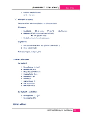 [SUFRIMIENTO FETAL AGUDO] Caso Clínico
HOSPITALREGIONALDE CAJAMARCA 39
7. Comunicar eventualidad
ss: hb – hto 5am
 Nota: post Qx (URPA)
Paciente refiere leve dolor pélvico y en sitio operatorio
Al examen:
 PA: 130/61 FR: 18 x min. T°: 36.2°C FC: 78 x min.
 Abdomen: B/D útero contraído a nivel de CU
H.O con apósitos secos
 Genitales: loquios hemáticos escasos
Diagnostico:
1. Post operada de ± 2 hras. Por gemelar (SFA de feto 2)
2. Óbito fetal (feto 1)
Plan: pasar a piso, analgesia, CFV
EXAMENES AUSILIARES
Del 06/06/17
 Hemoglobina: 14.5 g/dl
 Hematocrito: 42%
 Plaquetas: 217.000xmm3
 Grupo y factor Rh: A+
 leucocitos: 9.900
 callados: 01
 segmentados: 66
 VIH: no reactivo
 RPR: no reactivo
Del 07/06/17 a las 05:00 am
 Hemoglobina: 13.1 g/dl
 Hematocrito: 39%
ORDENES MÉDICAS
 