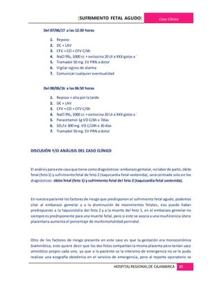 [SUFRIMIENTO FETAL AGUDO] Caso Clínico
HOSPITALREGIONALDE CAJAMARCA 40
Del 07/06/17 a las 12:30 horas
1. Reposo
2. DC + LAV
3. CFV + CO + CFV C/6h
4. NaCl 9%0 1000 cc + oxitocina 20 UI a XXX gotas x ´
5. Tramadol 50 mg. EV PRN a dolor
6. Vigilar signos de alarma
7. Comunicar cualquier eventualidad
Del 08/06/16 a las 06:50 horas
1. Reposo + alta por la tarde
2. DC + LAV
3. CFV + CO + CFV C/6h
4. NaCl 9%0 1000 cc + oxitocina 20 UI a XXX gotas x ´
5. Paracetamol 1g VO C/6h x 7días
6. SO4Fe 300 mg. VO C/24h x 30 días
7. Tramadol 50 mg. EV PRN a dolor
DISCUSIÓN Y/O ANÁLISIS DEL CASO CLÍNICO
El análisisparaeste casoque tiene comodiagnósticos: embarazogemelar,nolaborde parto,óbito
fetal (feto1) y sufrimiento fetal de feto 2 (taquicardia fetal sostenida), será centrado solo en los
diagnósticos: óbito fetal (feto 1) y sufrimiento fetal del feto 2 (taquicardia fetal sostenida).
En nuestrapaciente losfactoresde riesgo que predisponen al sufrimiento fetal agudo, podemos
citar al embarazo gemelar y a la disminución de movimientos fetales, eso puede haber
predispuesto a la taquisistolia del feto 2 y a la muerte del feto 1, en el embarazo gemelar no
siempre es predisponente para una muerte fetal, pero si este se asocia a una insuficiencia útero
placentaria aumenta el porcentaje de morbimortalidad perinatal.
Otro de los factores de riesgo presente en este caso es que la gestación era monocoriónica
biamniótica, esto quiere decir que los dos fetos compartían la misma placenta pero tenían saco
amniótico propio cada uno, ya que a la paciente se la intervino de emergencia no se le pudo
realizar una ecografía obstétrica en el servicio de emergencia, pero al reporte operatorio se
 