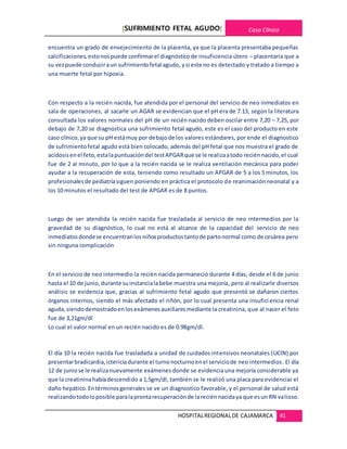 [SUFRIMIENTO FETAL AGUDO] Caso Clínico
HOSPITALREGIONALDE CAJAMARCA 41
encuentra un grado de envejecimiento de la placenta, ya que la placenta presentaba pequeñas
calcificaciones,estonospuede confirmarel diagnósticode insuficiencia útero – placentaria que a
su vezpuede conduciraun sufrimientofetal agudo, ysi este no es detectado y tratado a tiempo a
una muerte fetal por hipoxia.
Con respecto a la recién nacida, fue atendida por el personal del servicio de neo inmediatos en
sala de operaciones, al sacarle un AGAR se evidencian que el pH era de 7.13, según la literatura
consultada los valores normales del pH de un recién nacido deben oscilar entre 7,20 – 7,25, por
debajo de 7,20 se diagnostica una sufrimiento fetal agudo, este es el caso del producto en este
caso clínico,ya que su pH estámuy por debajode los valores estándares, por ende el diagnostico
de sufrimientofetal agudo está bien colocado, además del pH fetal que nos muestra el grado de
acidosisenel feto,estalapuntuacióndel testAPGARque se le realizaatodo reciénnacido,el cual
fue de 2 al minuto, por lo que a la recién nacida se le realiza ventilación mecánica para poder
ayudar a la recuperación de esta, teniendo como resultado un APGAR de 5 a los 5 minutos, los
profesionalesde pediatríasiguen poniendo en práctica el protocolo de reanimación neonatal y a
los 10 minutos el resultado del test de APGAR es de 8 puntos.
Luego de ser atendida la recién nacida fue trasladada al servicio de neo intermedios por la
gravedad de su diagnóstico, lo cual no está al alcance de la capacidad del servicio de neo
inmediatosdondese encuentranlosniñosproductostantode partonormal como de cesárea pero
sin ninguna complicación
En el servicio de neo intermedio la recién nacida permaneció durante 4 días, desde el 6 de junio
hasta el 10 de junio, durante suinstancialabebe muestra una mejoría, pero al realizarle diversos
análisis se evidencia que, gracias al sufrimiento fetal agudo que presentó se dañaron ciertos
órganos internos, siendo el más afectado el riñón, por lo cual presenta una insuficiencia renal
aguda,siendodemostradoenlosexámenesauxiliaresmediante la creatinina, que al nacer el feto
fue de 3,21gm/dl
Lo cual el valor normal en un recién nacido es de 0.98gm/dl.
El día 10 la recién nacida fue trasladada a unidad de cuidados intensivos neonatales (UCIN) por
presentarbradicardia,ictericia durante el turnonocturnoenel serviciode neo intermedios. El día
12 de juniose le realizanuevamente exámenes donde se evidencia una mejoría considerable ya
que la creatininahabíadescendido a 1,5gm/dl, también se le realizó una placa para evidenciar el
daño hepático.Entérminosgenerales se ve un diagnostico favorable, y el personal de salud está
realizandotodoloposible paralaprontarecuperaciónde lareciénnacidaya que esun RN valioso.
 