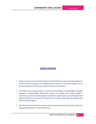 [SUFRIMIENTO FETAL AGUDO] Caso Clínico
HOSPITALREGIONALDE CAJAMARCA 42
CONCLUSIONES
 Se Dio a conocera losinternosde obstetriciadel año2017 lacomplicaciónprenatal que es
el sufrimiento fetal agudo, como diagnosticarlo, tratarlo y la conducta a seguir si se les
presenta durante el tiempo que ejerzan la carrera de obstetricia.
 Se brindó el conocimiento sobre el sufrimiento fetal agudo su fisiopatología, etiología,
patogenia, sintomatología, Diagnostico precoz, las pruebas que pueden ayudar a
reconocer un sufrimiento fetal agudo, la conducta a seguir frente a un sufrimiento fetal
agudo, tratamiento y Conocer las secuelas en un recién nacido que son producto del
sufrimiento fetal agudo
 Al terminarde analizarel caso se puede apreciarque lapaciente teníamás de un factor de
riesgo para desarrollar un sufrimiento fetal.
 