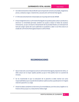 [SUFRIMIENTO FETAL AGUDO] Caso Clínico
HOSPITALREGIONALDE CAJAMARCA 43
 Se evidenciódurante el desarrollodel casolamayoría de la teoría consultada, diagnóstico
precoz, conducta a seguir, tratamiento y secuelas del sufrimiento fetal agudo.
 El SFA está estrechamente relacionado con el puntaje del test de APGAR
 El buendiagnósticode un sufrimientofetalagudonospuede ayudarasalvar a productos y
disminuir la mortalidad perinatal, también nos ayuda a reducir el índice de cesáreas
innecesarias, ya que una buena interpretación de las pruebas fetales y la realización de
toma de sangre capilar del cuero cabelludo no ayudarían a saber si ese feto está en un
estado de sufrimiento fetal agudo (hipoxia o asfixia fetal).
RECOMENDACIONES
 Que al estarante unaemergenciacomoel sufrimientofetal agudo propiamente dicho, se
debe actuar con la mayor rapidez posible ya que el feto podría morir en cuestión de
minutos.
 Se les recomienda la que la evaluación de la paciente se debe realizar con suma
responsabilidadyaque se puede desencadenarcuadrosocultos ypuede ponerenriesgola
vida de la paciente a su cargo
 Anotarlosdatos completossinborronesy/oenmendaduras,con letra clara y legible en la
historia clínica ya que es un documento médico legal
 