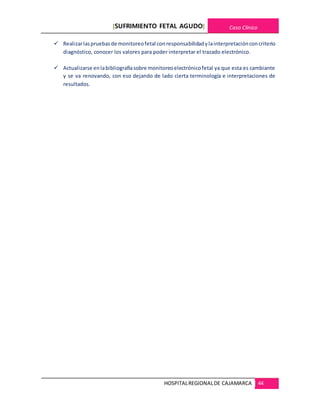 [SUFRIMIENTO FETAL AGUDO] Caso Clínico
HOSPITALREGIONALDE CAJAMARCA 44
 Realizarlaspruebasde monitoreofetal conresponsabilidadylainterpretaciónconcriterio
diagnóstico, conocer los valores para poder interpretar el trazado electrónico.
 Actualizarse enlabibliografíasobre monitoreoelectrónicofetal ya que esta es cambiante
y se va renovando, con eso dejando de lado cierta terminología e interpretaciones de
resultados.
 