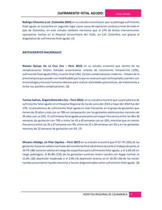 [SUFRIMIENTO FETAL AGUDO] Caso Clínico
HOSPITALREGIONALDE CAJAMARCA 4
Rodrigo Cifuentesycol. (Colombia 2014) en su estudio encontraron que la patología sufrimiento
fetal agudo se encuentra en segundo lugar como causa de operación cesárea a nivel de todo el
país de Colombia, en este estudio también menciona que el 17% de dichas intervenciones
operatorias hechas en el Hospital Universitario del Valle, en Cali, Colombia, son gracias al
diagnóstico de sufrimiento fetal agudo. (2)
ANTECEDENTES NACIONALES
Roxana Quispe De La Cruz (Ica – Perú 2013) en su estudio encontró que dentro de las
complicaciones fetales halladas encontramos retardo de crecimiento intrauterino (13%),
sufrimientofetal agudo(5%) y muerte fetal (2%). Existen complicaciones materno – fetales de la
preeclampsiaque puedensermodificablesporloque esnecesarioque loshospitales cuenten con
la tecnologíayrecursoshumanosidóneospara realizar actividades preventivas, de tratamiento y
evitar sus posibles complicaciones. (6)
Yarmas Salinas, ÁngelaAlmendra (Ica – Perú 2015) ensu estudioencontró que La prevalencia de
sufrimiento fetal agudo en el Hospital Regional de Ica de junio del 2013 a mayo del 2014 fue del
17%. La prevalencia de sufrimiento fetal agudo es más frecuente en el grupo de gestantes que
tienende 20 años a más con un 78% en comparación con las gestantes adolescentes menores de
20 años con un22%. El sufrimientofetal agudose presentaconmayor frecuencia entre las 38 a 40
semanas de gestación con 73% y entre las 41 a 42 semanas con un 12%; mientras que en menor
frecuencia entre las 35 a 37 semanas con 9%, entre las 32 a 34 semanas con 3% y en las gestantes
menores de 32 semanas de gestación con 2%. (7)
Olivares Hidalgo, Liz Pilar (Iquitos – Perú 2017) en su estudio encontró que El 67.7% (105) de las
gestantestuvieronvaloresnormalesdel monitoreofetal electrónicodurante el trabajode parto,el
29.7% (46) tuvieronvaloresenrangode sospechosoparasufrimientofetal agudo, y el 2.6% (4) en
rango patológico. El 85.8% (133) de las gestantes tuvieron recién nacidos con Apgar normal, el
11.6% (18) depresión moderada y el 2.6% (4) depresión severa; en el 10.3% (16) de los recién
nacidospresentaronliquido meconial y fueron diagnosticados como sufrimiento fetal aguda. (8)
 