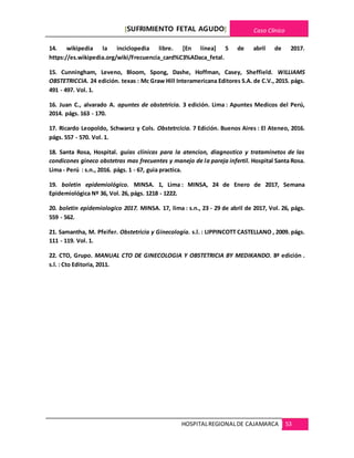 [SUFRIMIENTO FETAL AGUDO] Caso Clínico
HOSPITALREGIONALDE CAJAMARCA 53
14. wikipedia la inciclopedia libre. [En línea] 5 de abril de 2017.
https://es.wikipedia.org/wiki/Frecuencia_card%C3%ADaca_fetal.
15. Cunningham, Leveno, Bloom, Spong, Dashe, Hoffman, Casey, Sheffield. WILLIAMS
OBSTETRICCIA. 24 edición. texas : Mc Graw Hill Interamericana Editores S.A. de C.V., 2015. págs.
491 - 497. Vol. 1.
16. Juan C., alvarado A. apuntes de obstetricia. 3 edición. Lima : Apuntes Medicos del Perú,
2014. págs. 163 - 170.
17. Ricardo Leopoldo, Schwarcz y Cols. Obstetrcicia. 7 Edición. Buenos Aires : El Ateneo, 2016.
págs. 557 - 570. Vol. 1.
18. Santa Rosa, Hospital. guias clínicas para la atencion, diagnostico y trataminetos de las
condicones gineco obstetras mas frecuentes y manejo de la pareja infertil. Hospital Santa Rosa.
Lima - Perú : s.n., 2016. págs. 1 - 67, guia practica.
19. boletin epidemiológico. MINSA. 1, Lima : MINSA, 24 de Enero de 2017, Semana
Epidemiológica Nº 36, Vol. 26, págs. 1218 - 1222.
20. boletin epidemiologico 2017. MINSA. 17, lima : s.n., 23 - 29 de abril de 2017, Vol. 26, págs.
559 - 562.
21. Samantha, M. Pfeifer. Obstetricia y Ginecología. s.l. : LIPPINCOTT CASTELLANO , 2009. págs.
111 - 119. Vol. 1.
22. CTO, Grupo. MANUAL CTO DE GINECOLOGIA Y OBSTETRICIA BY MEDIKANDO. 8ª edición .
s.l. : Cto Editoria, 2011.
 