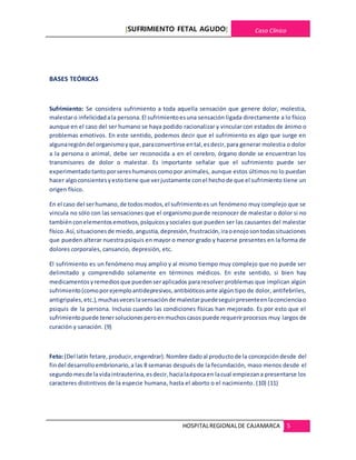 [SUFRIMIENTO FETAL AGUDO] Caso Clínico
HOSPITALREGIONALDE CAJAMARCA 5
BASES TEÓRICAS
Sufrimiento: Se considera sufrimiento a toda aquella sensación que genere dolor, molestia,
malestaro infelicidadala persona.El sufrimientoesuna sensación ligada directamente a lo físico
aunque en el caso del ser humano se haya podido racionalizar y vincular con estados de ánimo o
problemas emotivos. En este sentido, podemos decir que el sufrimiento es algo que surge en
algunaregióndel organismoyque,paraconvertirse ental,esdecir,para generar molestia o dolor
a la persona o animal, debe ser reconocida a en el cerebro, órgano donde se encuentran los
transmisores de dolor o malestar. Es importante señalar que el sufrimiento puede ser
experimentadotantoporsereshumanoscomopor animales, aunque estos últimos no lo puedan
hacer algoconsientesyestotiene que verjustamente conel hechode que el sufrimiento tiene un
origen físico.
En el caso del serhumano,de todosmodos,el sufrimientoes un fenómeno muy complejo que se
vincula no sólo con las sensaciones que el organismo puede reconocer de malestar o dolor si no
tambiénconelementosemotivos,psíquicosysociales que pueden ser las causantes del malestar
físico.Así,situacionesde miedo,angustia,depresión,frustración,iraoenojosontodassituaciones
que pueden alterar nuestra psiquis en mayor o menor grado y hacerse presentes en la forma de
dolores corporales, cansancio, depresión, etc.
El sufrimiento es un fenómeno muy amplio y al mismo tiempo muy complejo que no puede ser
delimitado y comprendido solamente en términos médicos. En este sentido, si bien hay
medicamentosyremediosque puedenseraplicados para resolver problemas que implican algún
sufrimiento(comoporejemploantidepresivos,antibióticosante algún tipo de dolor, antifebriles,
antigripales,etc.),muchasveceslasensaciónde malestarpuedeseguirpresenteenlaconcienciao
psiquis de la persona. Incluso cuando las condiciones físicas han mejorado. Es por esto que el
sufrimientopuede tenersolucionesperoenmuchoscasospuede requerirprocesos muy largos de
curación y sanación. (9)
Feto:(Del latín fetare,producir,engendrar).Nombre dadoal productode la concepcióndesde del
findel desarrolloembrionario,a las 8 semanas después de la fecundación, maso menos desde el
segundo mesde lavidaintrauterina,esdecir,hacialaépocaen lacual empiezana presentarse los
caracteres distintivos de la especie humana, hasta el aborto o el nacimiento. (10) (11)
 