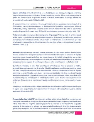[SUFRIMIENTO FETAL AGUDO] Caso Clínico
HOSPITALREGIONALDE CAJAMARCA 6
Líquido amniótico: El líquido amniótico es un fluido líquido que rodea y amortigua al embrión y
luegoal fetoendesarrolloenel interiordel sacoamniótico. Permite al feto moverse dentro de la
pared del útero sin que las paredes de éste se ajusten demasiado a su cuerpo, además de
proporcionarle sustentación hidráulica. (12)
El saco amnióticocrece ycomienzaa llenarse,principalmente conaguadossemanasdespuésde la
fertilización. Tras 10 semanas después el líquido contiene proteínas, carbohidratos, lípidos y
fosfolípidos, urea y electrolitos, todos los cuales ayudan al desarrollo del feto. En los últimos
estados de gestación la mayor parte del líquido amniótico está compuesto por orina fetal. (12)
Trabajosrealizadosporungrupo de investigadores dirigidos por Anthony Átala de la Universidad
Wake Forest y un equipo de la Universidad Harvard ha descubierto que el líquido amniótico
tambiénesunafuente de abundantes célulasmadre noembrionarias. Se hademostradoque estas
célulasposeenlacapacidadde diferenciarse en diversos tipos celulares, entre otras el neuronal,
hepático y óseo. (12)
Meconio: Meconio es una sustancia espesa, pegajosa y de color negro verdoso. Es el término
médico para referirse a las primeras heces del recién nacido. El meconio se compone de líquido
amniótico, moco, lanugo (vello fino que cubre el cuerpo del bebé), bilis y células que se han
desprendidode lapiel ydel tubodigestivo.Lashecesdel bebé normalmente cambian de meconio
a deposiciones con aspecto de semillas y mostaza de color amarillo/verde en 4 a 5 días. (13)
Durante el embarazo, el bebé flota en el líquido amniótico que llena el útero de la madre,
protegiéndolomientrascrece yse desarrolla. El bebé traga líquido amniótico que contiene todos
los otros componentes mencionados anteriormente. Todos los contenidos distintos al líquido
amniótico en sí son filtrados hacia afuera y permanecen detrás del intestino mientras el líquido
amnióticoesabsorbidoyliberadode nuevo en el espacio uterino cuando el feto orina. Este ciclo
mantiene el líquido amniótico en un estado transparente y sano durante los nueve meses del
embarazo. Este proceso de reciclaje del líquido amniótico ocurre más o menos cada tres horas.
(13)
En algunoscasos,el bebé expulsaheces(meconio) estandoaún dentro del útero y es posible que
lo aspire hacia los pulmones. Para obtener más información sobre esta afección, ver el artículo
aspiración del meconio. (13)
Frecuencia Cardiaca Fetal (FCF): La frecuencia cardíaca fetal o fetocardia de feto humano son los
latidosdel corazónenun minuto.El corazónfetal aparece a la semana6 y ya se puede detectar su
latido mediante una ecografía Doppler gestacional a partir de la décima semana. Se puede
escuchar de dos maneras: la primera con la corneta de Pinard a partir de la vigésima semana de
gestación y la segunda con un doppler obstétrico. El foco máximo de auscultación se encuentra
 