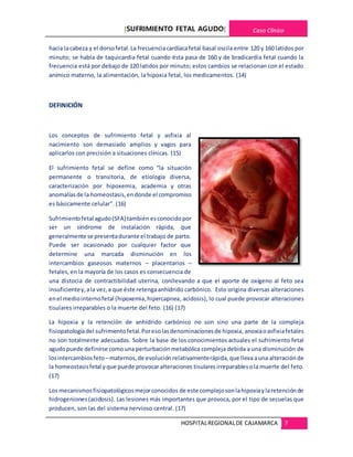 [SUFRIMIENTO FETAL AGUDO] Caso Clínico
HOSPITALREGIONALDE CAJAMARCA 7
hacia lacabeza y el dorsofetal.La frecuenciacardíacafetal basal oscila entre 120 y 160 latidos por
minuto; se habla de taquicardia fetal cuando ésta pasa de 160 y de bradicardia fetal cuando la
frecuencia está por debajo de 120 latidos por minuto; estos cambios se relacionan con el estado
anímico materno, la alimentación, la hipoxia fetal, los medicamentos. (14)
DEFINICIÓN
Los conceptos de sufrimiento fetal y asfixia al
nacimiento son demasiado amplios y vagos para
aplicarlos con precisión a situaciones clínicas. (15)
El sufrimiento fetal se define como “la situación
permanente o transitoria, de etiología diversa,
caracterización por hipoxemia, academia y otras
anomalíasde la homeostasis,endonde el compromiso
es básicamente celular”. (16)
Sufrimientofetal agudo(SFA)también esconocidopor
ser un síndrome de instalación rápida, que
generalmente se presentadurante el trabajo de parto.
Puede ser ocasionado por cualquier factor que
determine una marcada disminución en los
intercambios gaseosos maternos – placentarios –
fetales,en la mayoría de los casos es consecuencia de
una distocia de contractibilidad uterina, conllevando a que el aporte de oxígeno al feto sea
insuficientey,ala vez,a que éste retengaanhídrido carbónico. Esto origina diversas alteraciones
enel mediointernofetal (hipoxemia,hipercapnea, acidosis), lo cual puede provocar alteraciones
tisulares irreparables o la muerte del feto. (16) (17)
La hipoxia y la retención de anhídrido carbónico no son sino una parte de la compleja
fisiopatologíadel sufrimientofetal.Poresolasdenominacionesde hipoxia, anoxiaoasfixiafetales
no son totalmente adecuadas. Sobre la base de los conocimientos actuales el sufrimiento fetal
agudopuede definirse comouna perturbaciónmetabólica compleja debida a una disminución de
losintercambiosfeto –maternos,de evolución relativamenterápida,que llevaauna alteración de
la homeostasisfetal yque puede provocaralteraciones tisularesirreparablesola muerte del feto.
(17)
Los mecanismosfisiopatológicosmejorconocidos de este complejosonlahipoxiaylaretenciónde
hidrogeniones (acidosis). Las lesiones más importantes que provoca, por el tipo de secuelas que
producen, son las del sistema nervioso central. (17)
 