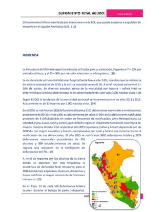 [SUFRIMIENTO FETAL AGUDO] Caso Clínico
HOSPITALREGIONALDE CAJAMARCA 8
Clínicamente el SFA se manifiestapor alteraciones en la FCF, que puede asociarse a expulsión de
meconio en el Líquido Amniótico (LA). (16)
INCIDENCIA
La frecuenciade SFA varíasegúnlosmétodosutilizadosparasuvaloración,llegandoal 7 – 10% por
métodos clínicos, y al 25 – 30% por métodos electrónicos o bioquímico. (16)
La incidenciade sufrimientofetal enel hospitalSanta Rosa es de 3.6%, mientras que la incidencia
de asfixia neonatal es de 0.5% y la asfixia neonatal severa 0.1%. A nivel nacional varía entre 5 –
10% de partos. En diversos estudios acerca de la mortalidad por hipoxia – asfixia fetal se
determinóque lamortalidadneonatal esde aproximadamente 1por cada 1000 nacidosvivos. (18)
Según ENDES la tendencia de la mortalidad perinatal se incrementa entre los años 2011 y 2013.
Actualmente es de 13 muertes por 1.000 nacidos vivos. (19)
En el 2016 se notificaron3328 defuncionesfetalesy3101 defuncionesneonatalesanivel nacional,
procedente de 954 distritosy836 establecimientosde salud.El 50% de las defuncionesnotificadas
proceden de 6 DIRESA/DISAs en orden de frecuencia de notificación; Lima Metropolitana, La
Libertad,Puno,Cusco,Juníny Loreto,que tambiénregistranimportante númerode ocurrencia de
muerte materna directa. Con respecto al año 2015 Cajamarca, Callao y Ancash dejaron de ser las
DIRESAs con mayor casuística y fueron reemplazadas por Junín y Loreto que incrementaron la
notificación de sus defunciones. El año 2015 se notificaron 3692 defunciones fetales y 3279
defunciones neonatales procedentes de 951
distritos y 899 establecimientos de salud. Se
registra una reducción en la notificación de
defunciones del 7%. (19)
A nivel de regiones son los distritos de la Sierra
donde se observan con más frecuencia la
ocurrencia de defunción fetal intraparto; para el
2016 La Libertad, Cajamarca, Huánuco, Amazonas y
Cuzco notifican el mayor número de defunciones
intraparto. (19)
En el Perú, 12 de cada 100 defunciones fetales
ocurren durante el trabajo de parto (intraparto).
 