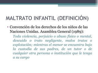 MALTRATO INFANTIL (DEFINICIÓN)
• Convención de los derechos de los niños de las
Naciones Unidas. Asamblea General (1989):
Toda violencia, perjuicio o abuso físico o mental,
descuido o trato negligente, malos tratos o
explotación; mientras el menor se encuentra bajo
la custodia de sus padres, de un tutor o de
cualquier otra persona o institución que le tenga
a su cargo
 