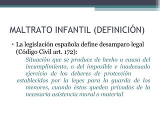 MALTRATO INFANTIL (DEFINICIÓN)
• La legislación española define desamparo legal
(Código Civil art. 172):
Situación que se produce de hecho a causa del
incumplimiento, o del imposible e inadecuado
ejercicio de los deberes de protección
establecidos por la leyes para la guarda de los
menores, cuando éstos queden privados de la
necesaria asistencia moral o material
 