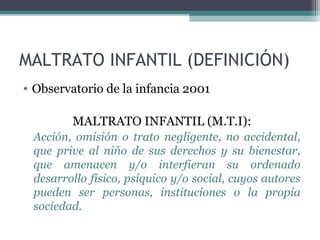 MALTRATO INFANTIL (DEFINICIÓN)
• Observatorio de la infancia 2001
MALTRATO INFANTIL (M.T.I):
Acción, omisión o trato negligente, no accidental,
que prive al niño de sus derechos y su bienestar,
que amenacen y/o interfieran su ordenado
desarrollo físico, psíquico y/o social, cuyos autores
pueden ser personas, instituciones o la propia
sociedad.
 