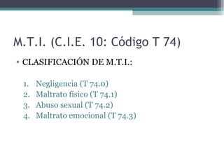 M.T.I. (C.I.E. 10: Código T 74)
• CLASIFICACIÓN DE M.T.I.:
1. Negligencia (T 74.0)
2. Maltrato físico (T 74.1)
3. Abuso sexual (T 74.2)
4. Maltrato emocional (T 74.3)
 