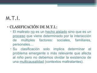 M.T.I.
• CLASIFICACIÓN DE M.T.I.:
▫ El maltrato no es un hecho aislado sino que es un
proceso que viene determinado por la interacción
de múltiples factores: sociales, familiares,
personales…
▫ Su clasificación solo implica determinar el
problema emergente o más relevante que afecta
al niño pero no debemos olvidar la existencia de
una multicausalidad (contextos maltratantes).
 