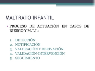 MALTRATO INFANTIL
• PROCESO DE ACTUACIÓN EN CASOS DE
RIESGO Y M.T.I.:
1. DETECCIÓN
2. NOTIFICACIÓN
3. VALORACIÓN Y DERIVACIÓN
4. VALIDACIÓN-INTERVENCIÓN
5. SEGUIMIENTO
 