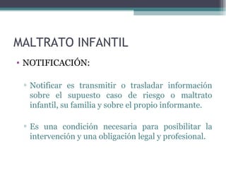 MALTRATO INFANTIL
• NOTIFICACIÓN:
▫ Notificar es transmitir o trasladar información
sobre el supuesto caso de riesgo o maltrato
infantil, su familia y sobre el propio informante.
▫ Es una condición necesaria para posibilitar la
intervención y una obligación legal y profesional.
 