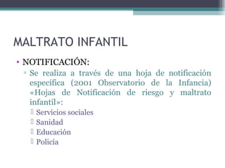 MALTRATO INFANTIL
• NOTIFICACIÓN:
▫ Se realiza a través de una hoja de notificación
específica (2001 Observatorio de la Infancia)
«Hojas de Notificación de riesgo y maltrato
infantil»:
 Servicios sociales
 Sanidad
 Educación
 Policía
 