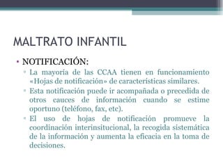MALTRATO INFANTIL
• NOTIFICACIÓN:
▫ La mayoría de las CCAA tienen en funcionamiento
«Hojas de notificación» de características similares.
▫ Esta notificación puede ir acompañada o precedida de
otros cauces de información cuando se estime
oportuno (teléfono, fax, etc).
▫ El uso de hojas de notificación promueve la
coordinación interinsitucional, la recogida sistemática
de la información y aumenta la eficacia en la toma de
decisiones.
 