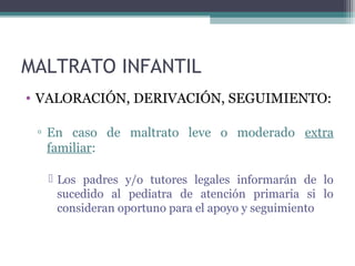 MALTRATO INFANTIL
• VALORACIÓN, DERIVACIÓN, SEGUIMIENTO:
▫ En caso de maltrato leve o moderado extra
familiar:
 Los padres y/o tutores legales informarán de lo
sucedido al pediatra de atención primaria si lo
consideran oportuno para el apoyo y seguimiento
 