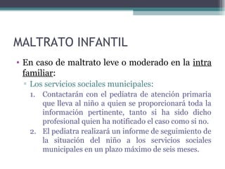MALTRATO INFANTIL
• En caso de maltrato leve o moderado en la intra
familiar:
▫ Los servicios sociales municipales:
1. Contactarán con el pediatra de atención primaria
que lleva al niño a quien se proporcionará toda la
información pertinente, tanto si ha sido dicho
profesional quien ha notificado el caso como si no.
2. El pediatra realizará un informe de seguimiento de
la situación del niño a los servicios sociales
municipales en un plazo máximo de seis meses.
 