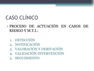 CASO CLÍNICO
• PROCESO DE ACTUACIÓN EN CASOS DE
RIESGO Y M.T.I.:
1. DETECCIÓN
2. NOTIFICACIÓN
3. VALORACIÓN Y DERIVACIÓN
4. VALIDACIÓN-INTERVENCIÓN
5. SEGUIMIENTO
 