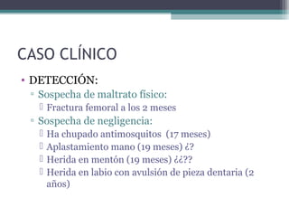 CASO CLÍNICO
• DETECCIÓN:
▫ Sospecha de maltrato físico:
 Fractura femoral a los 2 meses
▫ Sospecha de negligencia:
 Ha chupado antimosquitos (17 meses)
 Aplastamiento mano (19 meses) ¿?
 Herida en mentón (19 meses) ¿¿??
 Herida en labio con avulsión de pieza dentaria (2
años)
 