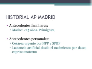 HISTORIAL AP MADRID
• Antecedentes familiares:
▫ Madre: <25 años. Primigesta
• Antecedentes personales:
▫ Cesárea urgente por NPP y SPBF
▫ Lactancia artificial desde el nacimiento por deseo
expreso materno
 