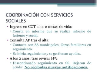 COORDINACIÓN CON SERVICIOS
SOCIALES
• Ingreso en COT a los 2 meses de vida:
▫ Consta en informe que se realiza informe de
lesiones y social.
• Consulta AP tras el alta:
▫ Contacta con SS municipales. Otros familiares en
seguimiento.
▫ Se inicia seguimiento y se gestionan ayudas.
• A los 2 años, tras revisar Hª:
▫ Discontinuado seguimiento en SS. Dejaron de
acudir. No recibidas nuevas notificaciones.
 