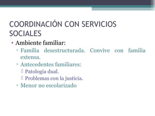 COORDINACIÓN CON SERVICIOS
SOCIALES
• Ambiente familiar:
▫ Familia desestructurada. Convive con familia
extensa.
▫ Antecedentes familiares:
 Patología dual.
 Problemas con la justicia.
▫ Menor no escolarizado
 