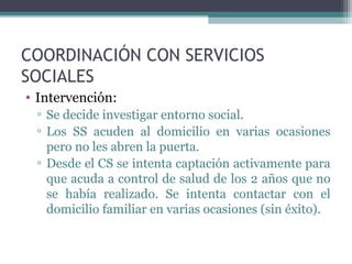 COORDINACIÓN CON SERVICIOS
SOCIALES
• Intervención:
▫ Se decide investigar entorno social.
▫ Los SS acuden al domicilio en varias ocasiones
pero no les abren la puerta.
▫ Desde el CS se intenta captación activamente para
que acuda a control de salud de los 2 años que no
se había realizado. Se intenta contactar con el
domicilio familiar en varias ocasiones (sin éxito).
 
