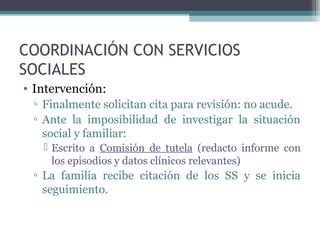 COORDINACIÓN CON SERVICIOS
SOCIALES
• Intervención:
▫ Finalmente solicitan cita para revisión: no acude.
▫ Ante la imposibilidad de investigar la situación
social y familiar:
 Escrito a Comisión de tutela (redacto informe con
los episodios y datos clínicos relevantes)
▫ La familia recibe citación de los SS y se inicia
seguimiento.
 