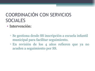 COORDINACIÓN CON SERVICIOS
SOCIALES
• Intervención:
▫ Se gestiona desde SS inscripción a escuela infantil
municipal para facilitar seguimiento.
▫ En revisión de los 4 años refieren que ya no
acuden a seguimiento por SS.
 