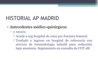 HISTORIAL AP MADRID
• Antecedentes médico-quirúrgicos:
▫ 2 meses:
 Acude a urg hospital de zona por fractura femoral.
 Traslado e ingreso en hospital de referencia con
servicio de traumatología infantil para reducción
bajo anestesia. Seguimiento en consulta de COT allí
 