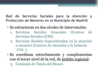 Red de Servicios Sociales para la Atención y
Protección de Menores en el Municipio de Madrid
• Se estructuran en dos niveles de intervención:
1. Servicios Sociales Generales (Centros de
Servicios Sociales (CSS).
2. Servicios Sociales Especializados en la atención
a menores (Centros de Atención a la Infancia
-CAI- ).
• Se coordinan estrechamente y complementan
con el tercer nivel de la red, de ámbito regional:
3. Comisión de Tutela del Menor.
 