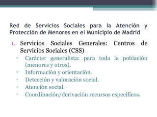 Red de Servicios Sociales para la Atención y
Protección de Menores en el Municipio de Madrid
1. Servicios Sociales Generales: Centros de
Servicios Sociales (CSS)
▫ Carácter generalista: para toda la población
(menores y otros).
▫ Información y orientación.
▫ Detección y valoración social.
▫ Atención social.
▫ Coordinación/derivación recursos específicos.
 