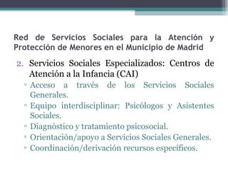 Red de Servicios Sociales para la Atención y
Protección de Menores en el Municipio de Madrid
2. Servicios Sociales Especializados: Centros de
Atención a la Infancia (CAI)
▫ Acceso a través de los Servicios Sociales
Generales.
▫ Equipo interdisciplinar: Psicólogos y Asistentes
Sociales.
▫ Diagnóstico y tratamiento psicosocial.
▫ Orientación/apoyo a Servicios Sociales Generales.
▫ Coordinación/derivación recursos específicos.
 