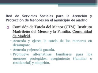 Red de Servicios Sociales para la Atención y
Protección de Menores en el Municipio de Madrid
3. Comisión de Tutela del Menor (CTM). Instituto
Madrileño del Menor y la Familia. Comunidad
de Madrid.
▫ Acuerda y ejerce la tutela de los menores en
desamparo.
▫ Acuerda y ejerce la guarda.
▫ Promueve alternativas familiares para los
menores protegidos: acogimiento (familiar o
residencial) y adopción.
 