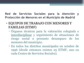 Red de Servicios Sociales para la Atención y
Protección de Menores en el Municipio de Madrid
• EQUIPOS DE TRABAJO CON MENORES Y
FAMILIAS (ETMF)
▫ Órganos técnicos para la valoración colegiada e
interdisciplinar y seguimiento de situaciones de
riesgo social o presunto desamparo de los
menores del municipio.
▫ En todos los distritos municipales en octubre de
1996 (desde entonces existen 25 ETMF, uno en
cada Centro de Servicios Sociales).
 