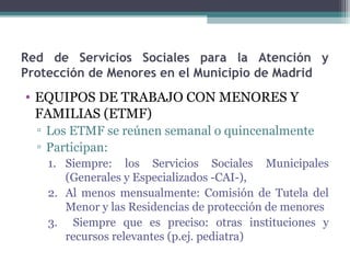 Red de Servicios Sociales para la Atención y
Protección de Menores en el Municipio de Madrid
• EQUIPOS DE TRABAJO CON MENORES Y
FAMILIAS (ETMF)
▫ Los ETMF se reúnen semanal o quincenalmente
▫ Participan:
1. Siempre: los Servicios Sociales Municipales
(Generales y Especializados -CAI-),
2. Al menos mensualmente: Comisión de Tutela del
Menor y las Residencias de protección de menores
3. Siempre que es preciso: otras instituciones y
recursos relevantes (p.ej. pediatra)
 
