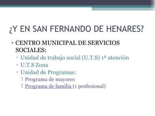 ¿Y EN SAN FERNANDO DE HENARES?
• CENTRO MUNICIPAL DE SERVICIOS
SOCIALES:
▫ Unidad de trabajo social (U.T.S) 1ª atención
▫ U.T.S Zona
▫ Unidad de Programas:
 Programa de mayores
 Programa de familia (1 profesional)
 