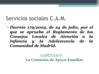 Servicios sociales C.A.M.
• Decreto 179/2003, de 24 de julio, por el
que se aprueba el Reglamento de los
Consejos Locales de Atención a la
Infancia y la Adolescencia de la
Comunidad de Madrid.
CAPÍTULO V:
La Comisión de Apoyo Familiar
 