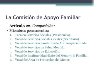 La Comisión de Apoyo Familiar
Artículo 22. Composición:
• Miembros permanentes:
1. Técnico Servicios Sociales (Presidencia).
2. Vocal de Servicios Sociales locales (Secretaría).
3. Vocal de Servicios Sanitarios de A.P. o especializada.
4. Vocal de Servicios de Salud Mental.
5. Vocal de Servicios de Educación.
6. Vocal de Instituto Madrileño del Menor y la Familia.
7. Vocal del Área de Protección del Menor.
 