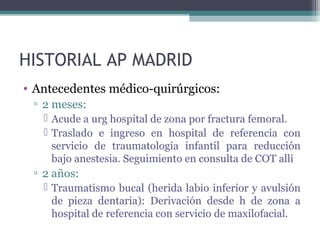 HISTORIAL AP MADRID
• Antecedentes médico-quirúrgicos:
▫ 2 meses:
 Acude a urg hospital de zona por fractura femoral.
 Traslado e ingreso en hospital de referencia con
servicio de traumatología infantil para reducción
bajo anestesia. Seguimiento en consulta de COT allí
▫ 2 años:
 Traumatismo bucal (herida labio inferior y avulsión
de pieza dentaria): Derivación desde h de zona a
hospital de referencia con servicio de maxilofacial.
 