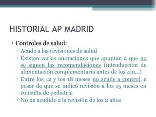 HISTORIAL AP MADRID
• Controles de salud:
▫ Acude a las revisiones de salud
▫ Existen varias anotaciones que apuntan a que no
se siguen las recomendaciones (introducción de
alimentación complementaria antes de los 4m…)
▫ Entre los 12 y los 18 meses no acude a control, a
pesar de que se indicó revisión a los 15 meses en
consulta de pediatría
▫ No ha acudido a la revisión de los 2 años
 